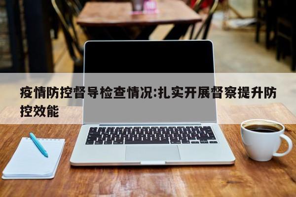 疫情防控督导检查情况:扎实开展督察提升防控效能