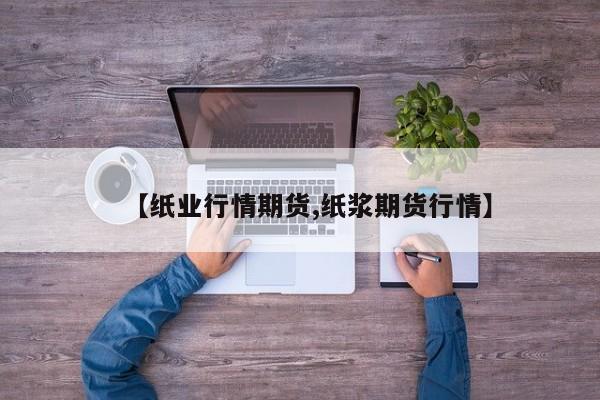 【纸业行情期货,纸浆期货行情】