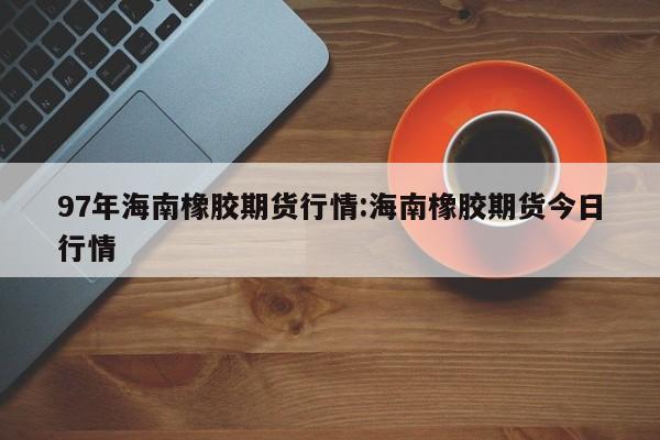 97年海南橡胶期货行情:海南橡胶期货今日行情