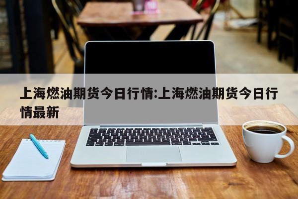 上海燃油期货今日行情:上海燃油期货今日行情最新