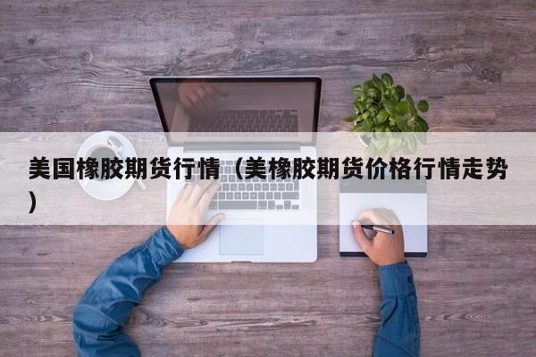 美国橡胶期货行情(美橡胶期货价格行情走势)