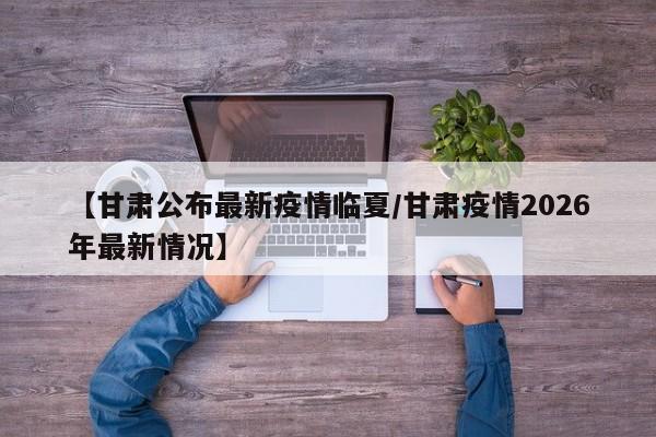 【甘肃公布最新疫情临夏/甘肃疫情2026年最新情况】