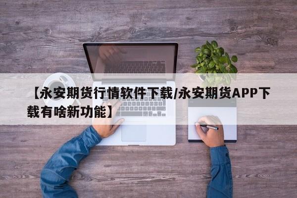 【永安期货行情软件下载/永安期货APP下载有啥新功能】