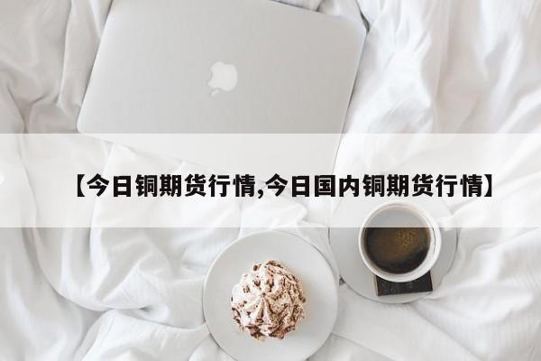 【今日铜期货行情,今日国内铜期货行情】