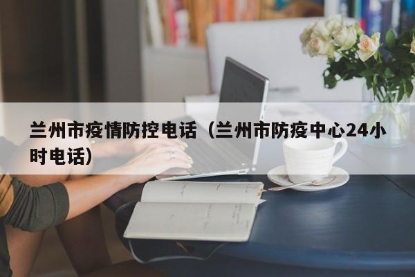 兰州市疫情防控电话(兰州市防疫中心24小时电话)