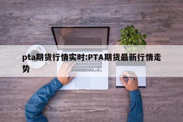 pta期货行情实时:PTA期货最新行情走势
