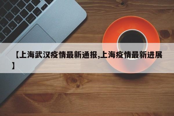 【上海武汉疫情最新通报,上海疫情最新进展】