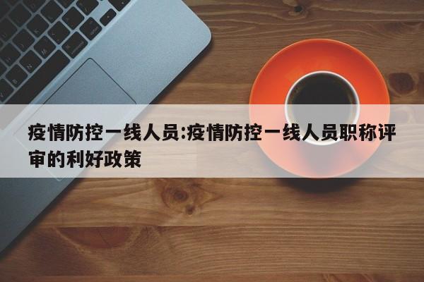 疫情防控一线人员:疫情防控一线人员职称评审的利好政策