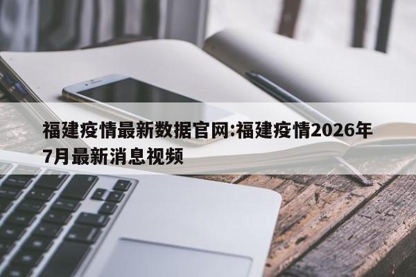 福建疫情最新数据官网:福建疫情2026年7月最新消息视频