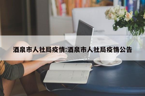 酒泉市人社局疫情:酒泉市人社局疫情公告