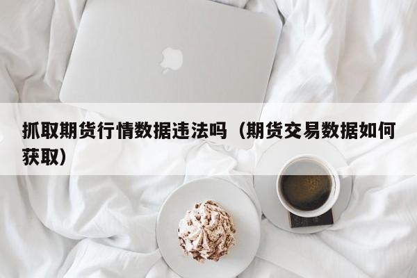 抓取期货行情数据违法吗(期货交易数据如何获取)