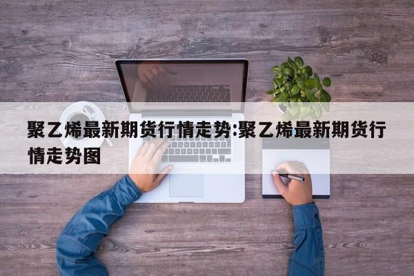 聚乙烯最新期货行情走势:聚乙烯最新期货行情走势图