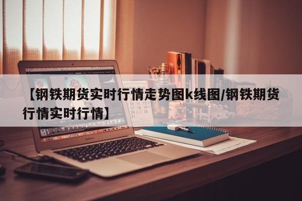 【钢铁期货实时行情走势图k线图/钢铁期货行情实时行情】