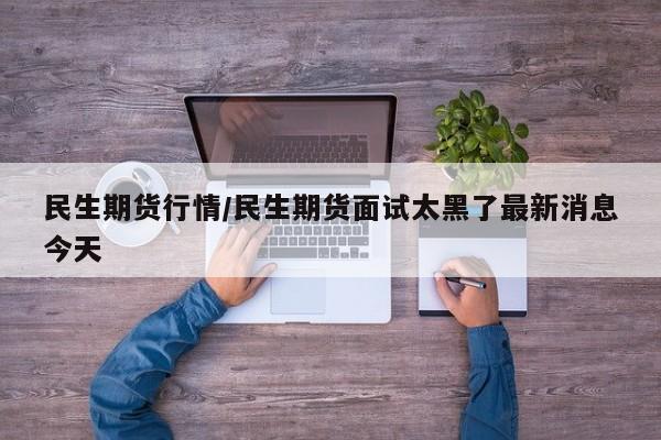 民生期货行情/民生期货面试太黑了最新消息今天
