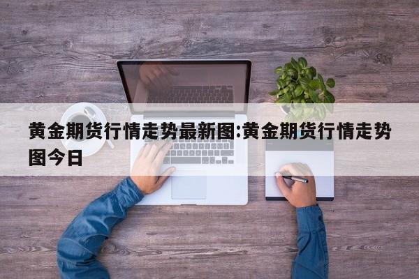 黄金期货行情走势最新图:黄金期货行情走势图今日