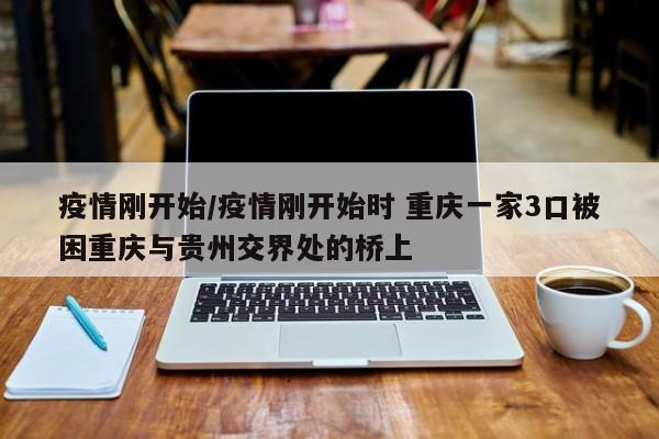 疫情刚开始/疫情刚开始时 重庆一家3口被困重庆与贵州交界处的桥上