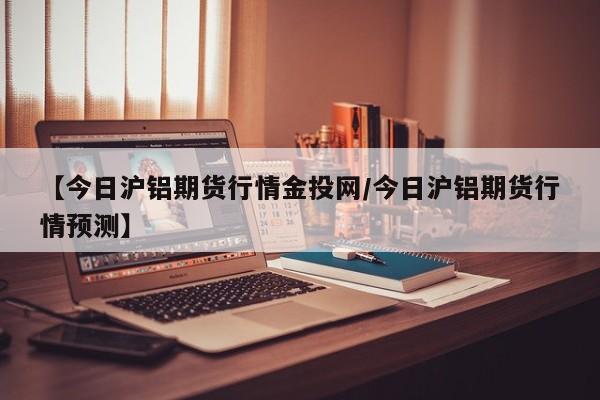 【今日沪铝期货行情金投网/今日沪铝期货行情预测】
