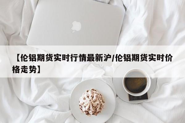 【伦铝期货实时行情最新沪/伦铝期货实时价格走势】