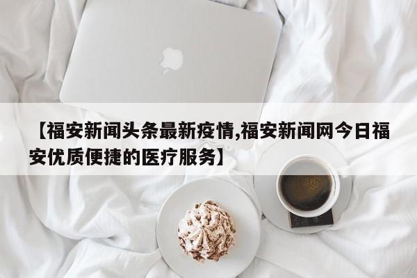 【福安新闻头条最新疫情,福安新闻网今日福安优质便捷的医疗服务】