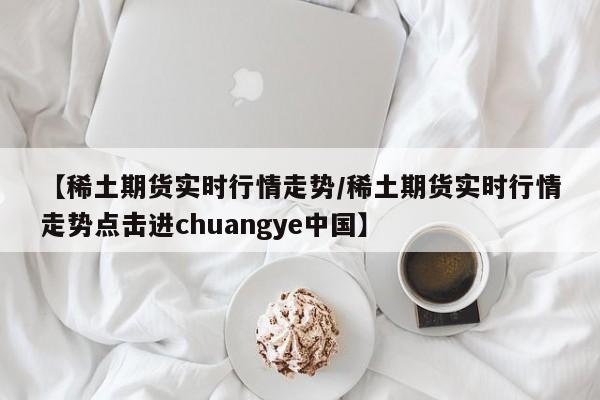 【稀土期货实时行情走势/稀土期货实时行情走势点击进chuangye中国】