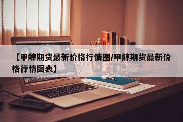 【甲醇期货最新价格行情图/甲醇期货最新价格行情图表】