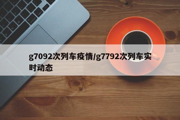 g7092次列车疫情/g7792次列车实时动态