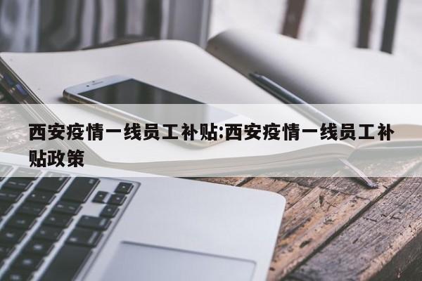 西安疫情一线员工补贴:西安疫情一线员工补贴政策