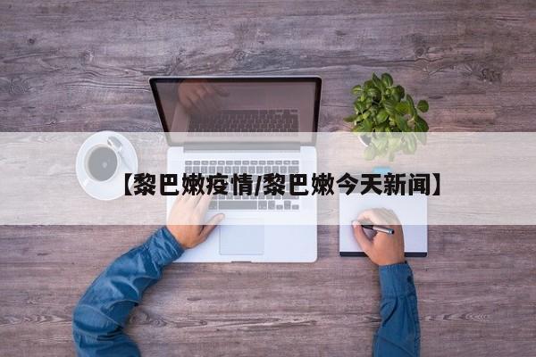 【黎巴嫩疫情/黎巴嫩今天新闻】