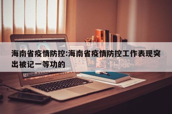 海南省疫情防控:海南省疫情防控工作表现突出被记一等功的