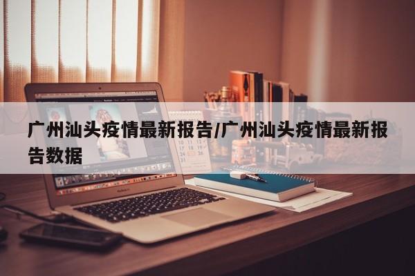 广州汕头疫情最新报告/广州汕头疫情最新报告数据