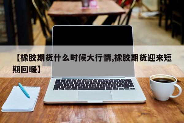 【橡胶期货什么时候大行情,橡胶期货迎来短期回暖】
