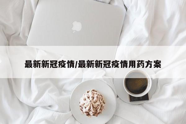 最新新冠疫情/最新新冠疫情用药方案