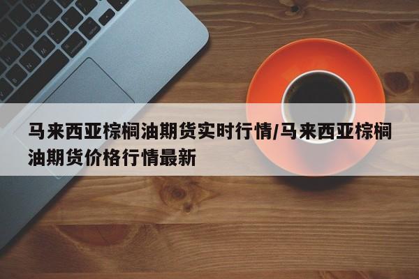 马来西亚棕榈油期货实时行情/马来西亚棕榈油期货价格行情最新