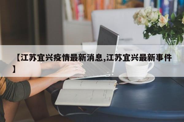 【江苏宜兴疫情最新消息,江苏宜兴最新事件】