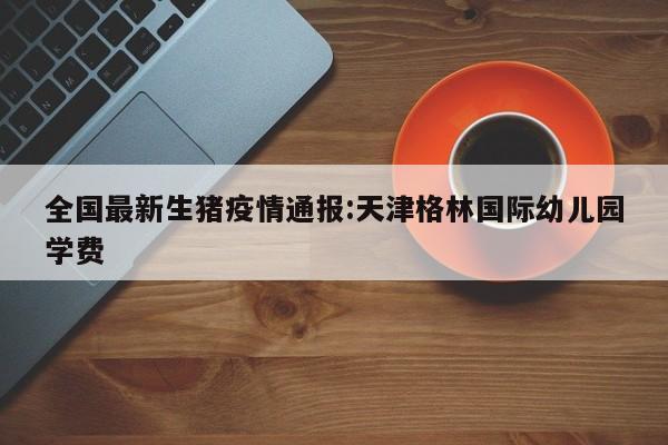全国最新生猪疫情通报:天津格林国际幼儿园学费
