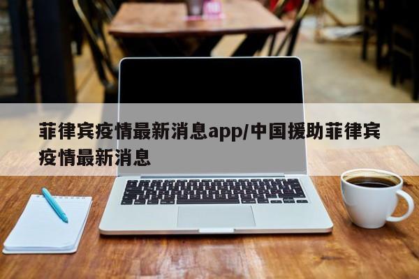 菲律宾疫情最新消息app/中国援助菲律宾疫情最新消息