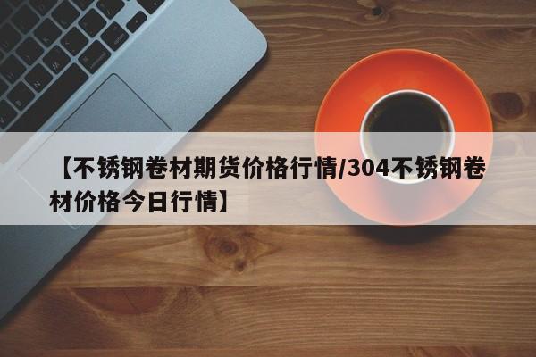 【不锈钢卷材期货价格行情/304不锈钢卷材价格今日行情】