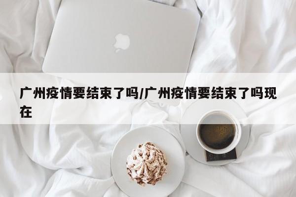 广州疫情要结束了吗/广州疫情要结束了吗现在