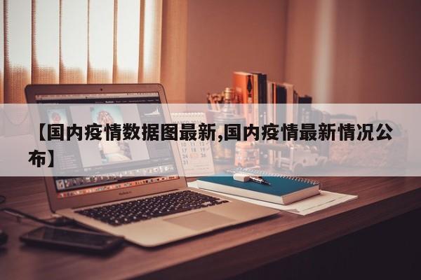【国内疫情数据图最新,国内疫情最新情况公布】