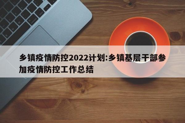 乡镇疫情防控2022计划:乡镇基层干部参加疫情防控工作总结