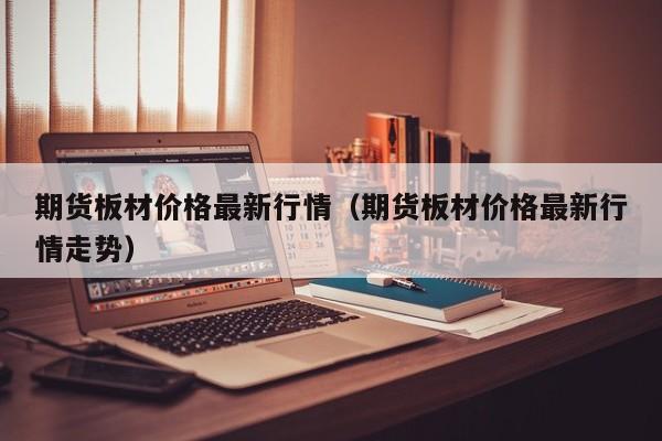 期货板材价格最新行情(期货板材价格最新行情走势)