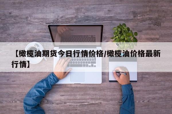 【橄榄油期货今日行情价格/橄榄油价格最新行情】