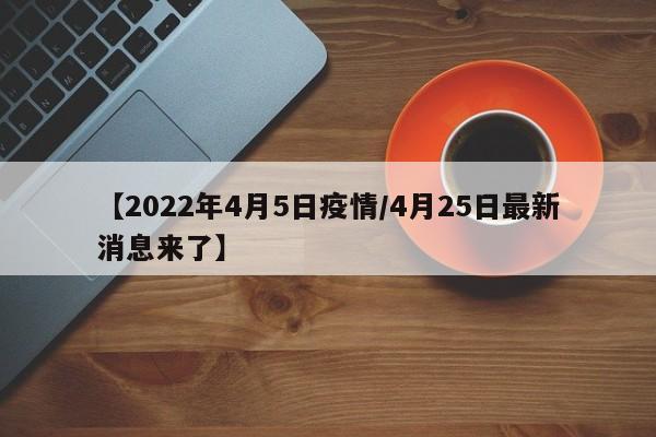 【2022年4月5日疫情/4月25日最新消息来了】