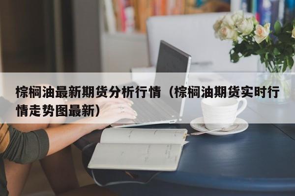 棕榈油最新期货分析行情(棕榈油期货实时行情走势图最新)