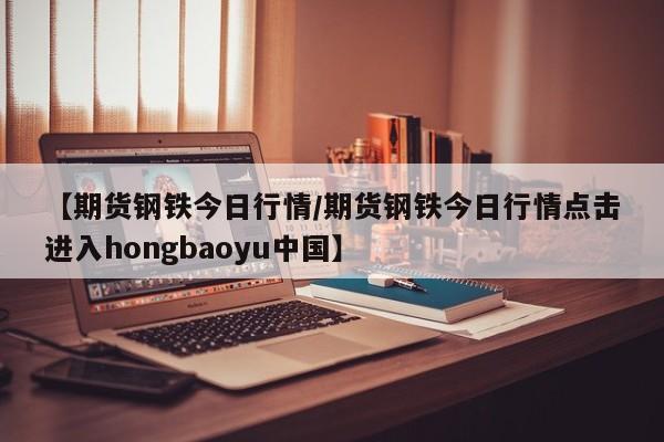 【期货钢铁今日行情/期货钢铁今日行情点击进入hongbaoyu中国】