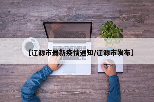 【辽源市最新疫情通知/辽源市发布】